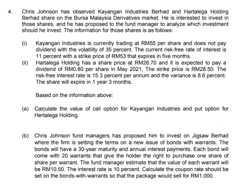 Chris Johnson has observed Kayangan Industries Berhad and Hartalega Holding
Berhad share on the Bursa Malaysia Derivatives market. He is interested to invest in
those shares, and he has proposed to the fund manager to analyze which investment
should he invest. The information for those shares is as follows:
4.
(i)
Kayangan Industries is currently trading at RM55 per share and does not pay
dividend with the volatility of 35 percent. The current risk-free rate of interest is
11 percent with a strike price of RM53 that expires in five months.
(ii)
Hartalega Holding has a share price at RM26.70 and it is expected to pay a
dividend of RM0.80 per share in May 2021. The strike price is RM28.50. The
risk-free interest rate is 15.3 percent per annum and the variance is 8.6 percent.
The share will expire in 1 year 3 months.
Based on the information above:
(a) Calculate the value of call option for Kayangan Industries and put option for
Hertalega Holding.
(b) Chris Johnson fund managers has proposed him to invest on Jigsaw Berhad
where the firm is setting the terms on a new issue of bonds with warrants. The
bonds will have a 30-year maturity and annual interest payments. Each bond will
come with 20 warrants that give the holder the right to purchase one share of
share per warrant. The fund manager estimate that the value of each warrant will
be RM10.50. The interest rate is 10 percent. Calculate the coupon rate should be
set on the bonds-with-warrants so that the package would sell for RM1,000.

