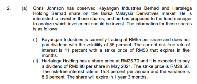 2.
(a) Chris Johnson has observed Kayangan Industries Berhad and Hartalega
Holding Berhad share on the Bursa Malaysia Derivatives market. He is
interested to invest in those shares, and he has proposed to the fund manager
to analyze which investment should he invest. The information for those shares
is as follows:
(i) Kayangan Industries is currently trading at RM55 per share and does not
pay dividend with the volatility of 35 percent. The current risk-free rate of
interest is 11 percent with a strike price of RM53 that expires in five
months.
(ii) Hartalega Holding has a share price at RM26.70 and it is expected to pay
a dividend of RM0.80 per share in May 2021. The strike price is RM28.50.
The risk-free interest rate is 15.3 percent per annum and the variance is
8.6 percent. The share will expire in 1 year 3 months.
