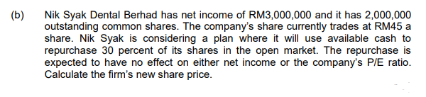 (b)
Nik Syak Dental Berhad has net income of RM3,000,000 and it has 2,000,000
outstanding common shares. The company's share currently trades at RM45 a
share. Nik Syak is considering a plan where it will use available cash to
repurchase 30 percent of its shares in the open market. The repurchase is
expected to have no effect on either net income or the company's P/E ratio.
Calculate the firm's new share price.
