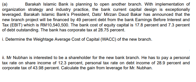 (a)
organization strategy and industry practice, the bank current capital design is exceptionally
leveraged. Barakah Islamic Bank's President, Dato' Mirzan Daud Bakar has announced that the
new branch project will be financed by 49 percent debt from the bank Earnings Before Interest and
Tax (EBIT) which is RM10,540,500. The bank cost of equity capital is 17.8 percent and 7.3 percent
of debt outstanding. The bank has corporate tax at 28.75 percent.
Barakah Islamic Bank is planning to open another branch. With implementation of
i. Determine the Weightage Average Cost of Capital (WACC) of the new branch.
ii. Mr Nubhan is interested to be a shareholder for the new bank branch. He has to pay a personal
tax rate on share income of 12.3 percent, personal tax rate on debt income of 28.9 percent and
corporate tax of 43.98 percent. Calculate the gain from leverage for Mr. Nubhan.
