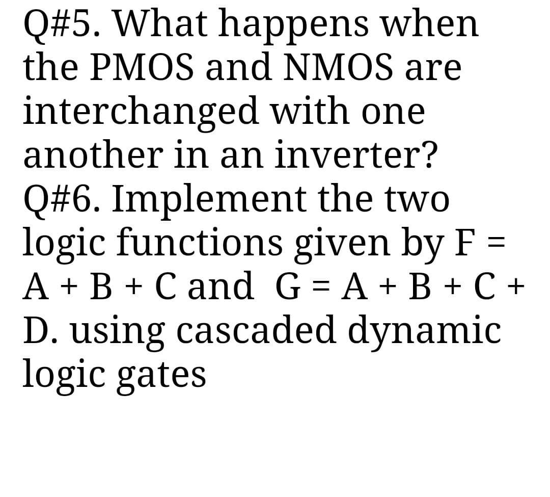 Q#5. What happens when
the PMOS and NMOS are
interchanged with one
another in an inverter?
Q#6. Implement the two
logic functions given by F =
A + B + C and G = A + B + C +
D. using cascaded dynamic
logic gates