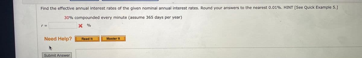 Find the effective annual interest rates of the given nominal annual interest rates. Round your answers to the nearest 0.01%. HINT [See Quick Example 5.]
30% compounded every minute (assume 365 days per year)
X %
Need Help?
Master It
Submit Answer
Read It