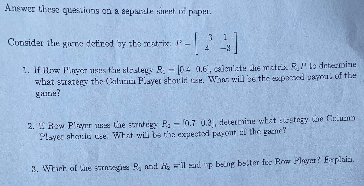 Answer these questions on a separate sheet of paper.
-3 1
Consider the game defined by the matrix: P =
4
-3
1. If Row Player uses the strategy R = [0.4 0.6], calculate the matrix R1P to determine
what strategy the Column Player should use. What will be the expected payout of the
game?
2. If Row Player uses the strategy R2 = [0.7 0.3], determine what strategy the Column
Player should use. What will be the expected payout of the game?
%3D
3. Which of the strategies R1 and R2 will end up being better for Row Player? Explain.
