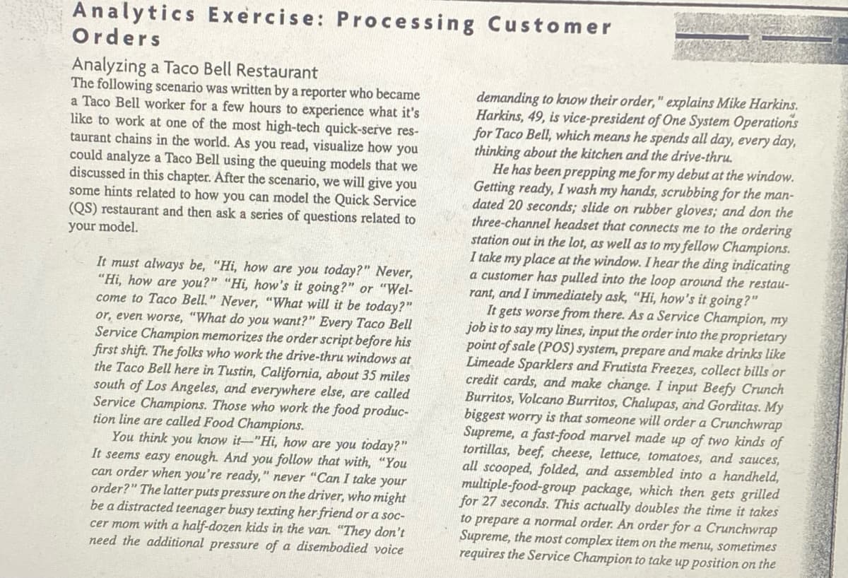 Analytics Exercise: Processing Customer
Orders
Analyzing a Taco Bell Restaurant
The following scenario was written by a reporter who became
a Taco Bell worker for a few hours to experience what it's
like to work at one of the most high-tech quick-serve res-
taurant chains in the world. As you read, visualize how you
could analyze a Taco Bell using the queuing models that we
discussed in this chapter. After the scenario, we will give you
some hints related to how you can model the Quick Service
(QS) restaurant and then ask a series of questions related to
your model.
It must always be, "Hi, how are you today?" Never,
"Hi, how are you?" "Hi, how's it going?" or "Wel-
come to Taco Bell." Never, "What will it be today?"
or, even worse, "What do you want?" Every Taco Bell
Service Champion memorizes the order script before his
first shift. The folks who work the drive-thru windows at
the Taco Bell here in Tustin, California, about 35 miles
south of Los Angeles, and everywhere else, are called
Service Champions. Those who work the food produc-
tion line are called Food Champions.
You think you know it-"Hi, how are you today?"
It seems easy enough. And you follow that with, "You
can order when you're ready," never "Can I take your
order?" The latter puts pressure on the driver, who might
be a distracted teenager busy texting her friend or a soc-
cer mom with a half-dozen kids in the van. "They don't
need the additional pressure of a disembodied voice
demanding to know their order," explains Mike Harkins.
Harkins, 49, is vice-president of One System Operations
for Taco Bell, which means he spends all day, every day,
thinking about the kitchen and the drive-thru.
He has been prepping me for my debut at the window.
Getting ready, I wash my hands, scrubbing for the man-
dated 20 seconds; slide on rubber gloves; and don the
three-channel headset that connects me to the ordering
station out in the lot, as well as to my fellow Champions.
I take my place at the window. I hear the ding indicating
a customer has pulled into the loop around the restau-
rant, and I immediately ask, "Hi, how's it going?"
It gets worse from there. As a Service Champion, my
job is to say my lines, input the order into the proprietary
point of sale (POS) system, prepare and make drinks like
Limeade Sparklers and Frutista Freezes, collect bills or
credit cards, and make change. I input Beefy Crunch
Burritos, Volcano Burritos, Chalupas, and Gorditas. My
biggest worry is that someone will order a Crunchwrap
Supreme, a fast-food marvel made up of two kinds of
tortillas, beef, cheese, lettuce, tomatoes, and sauces,
all scooped, folded, and assembled into a handheld,
multiple-food-group package, which then gets grilled
for 27 seconds. This actually doubles the time it takes
to prepare a normal order. An order for a Crunchwrap
Supreme, the most complex item on the menu, sometimes
requires the Service Champion to take up position on the