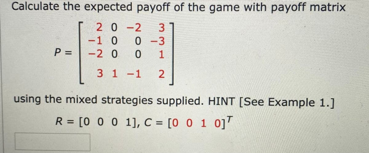 Calculate the expected payoff of the game with payoff matrix
2 0-2
3
-1 0
0 -3
P =
-2 0
1
3 1-1 2
using the mixed strategies supplied. HINT [See Example 1.]
R = [0 0 0 1], C = [0 0 1 0]"
%3D
