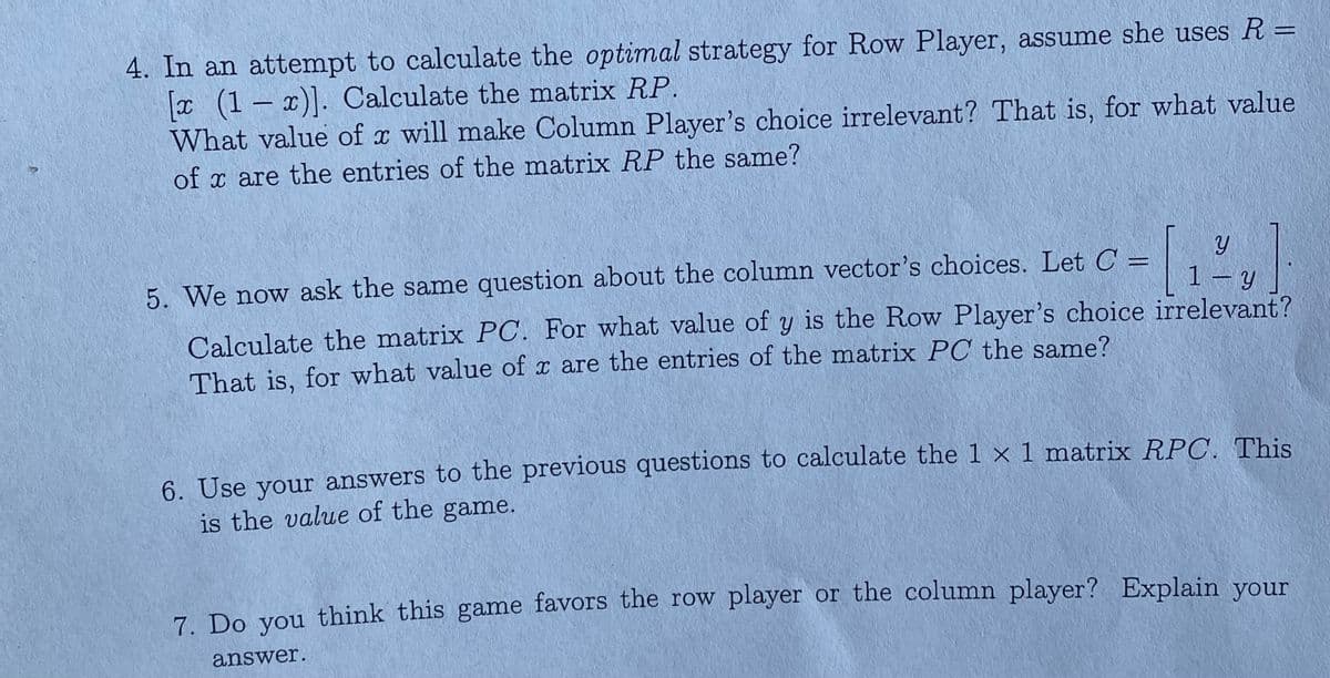 4. In an attempt to calculate the optimal strategy for Row Player, assume she uses R =
x (1 – x)]. Calculate the matrix RP.
What value of x will make Column Player's choice irrelevant? That is, for what value
of x are the entries of the matrix RP the same?
5. We now ask the same question about the column vector's choices. Let C:
%3D
1 – Y
Calculate the matrix PC. For what value of y is the Row Player's choice irrelevant?
That is, for what value of x are the entries of the matrix PC the same?
6. Use your answers to the previous questions to calculate the 1 × 1 matrix RPC. This
is the value of the game.
7 Do you think this game favors the row player or the column player? Explain your
answer.
