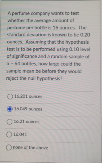 A perfume company wants to test
whether the average amount of
perfume per bottle is 16 ounces. The
standard deviation is known to be 0.20
ounces. Assuming that the hypothesis
test is to be performed using 0.10 level
of significance and a random sample of
n = 64 bottles, how large could the
sample mean be before they would
reject the null hypothesis?
O 16.201 ounces
16.049 ounces
O 16.21 ounces
O 16.041
none of the above
