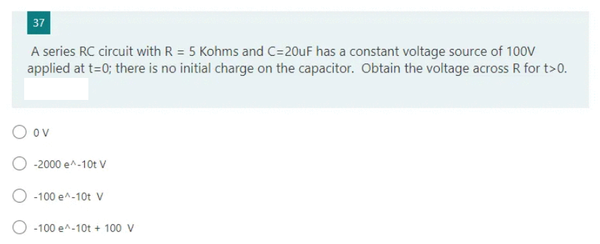 37
A series RC circuit with R = 5 Kohms and C=20uF has a constant voltage source of 100V
applied at t=0; there is no initial charge on the capacitor. Obtain the voltage across R for t>0.
O ov
-2000 e^-10t V
-100 e^-10t V
O -100 e^-10t + 100 V
