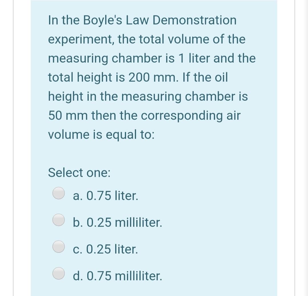 In the Boyle's Law Demonstration
experiment, the total volume of the
measuring chamber is 1 liter and the
total height is 200 mm. If the oil
height in the measuring chamber is
50 mm then the corresponding air
volume is equal to:
Select one:
a. 0.75 liter.
b. 0.25 milliliter.
c. 0.25 liter.
d. 0.75 milliliter.
