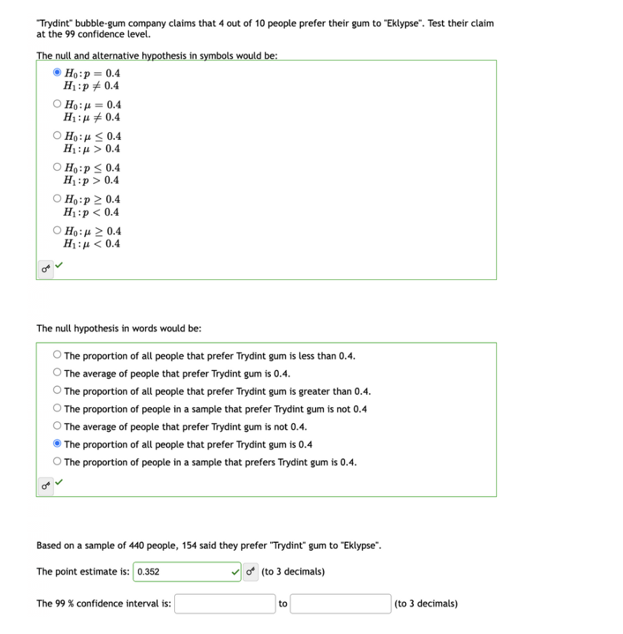 "Trydint" bubble-gum company claims that 4 out of 10 people prefer their gum to "Eklypse". Test their claim
at the 99 confidence level.
The null and alternative hypothesis in symbols would be:
Ho: p = 0.4
H₁: p = 0.4
8€
Ho:μ = 0.4
H₁:μ 0.4
Ho: ≤ 0.4
H : μ > 0.4
O Ho: p ≤ 0.4
H₁:p> 0.4
○ Ho:p ≥ 0.4
H₁:p < 0.4
Ho: μ 2 0.4
H :μ < 0.4
The null hypothesis in words would be:
The proportion of all people that prefer Trydint gum is less than 0.4.
The average of people that prefer Trydint gum is 0.4.
The proportion of all people that prefer Trydint gum is greater than 0.4.
The proportion of people in a sample that prefer Trydint gum is not 0.4
The average of people that prefer Trydint gum is not 0.4.
The proportion of all people that prefer Trydint gum is 0.4
The proportion of people in a sample that prefers Trydint gum is 0.4.
Based on a sample of 440 people, 154 said they prefer "Trydint" gum to "Eklypse".
The point estimate is: 0.352
0 (to 3 decimals)
The 99% confidence interval is:
to
(to 3 decimals)