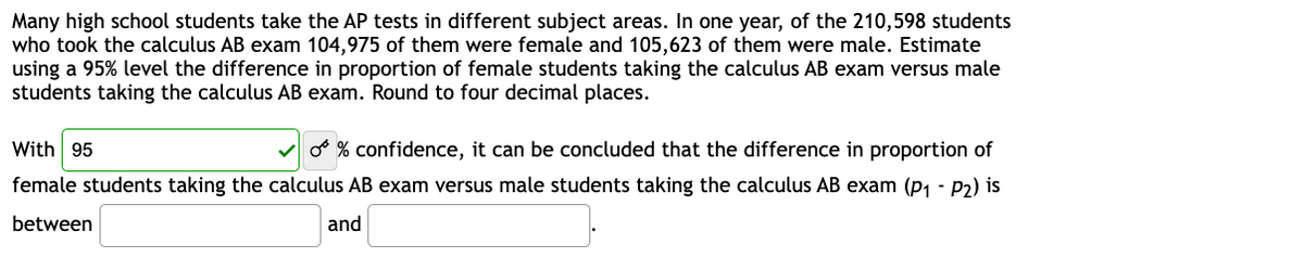 Many high school students take the AP tests in different subject areas. In one year, of the 210,598 students
who took the calculus AB exam 104,975 of them were female and 105,623 of them were male. Estimate
using a 95% level the difference in proportion of female students taking the calculus AB exam versus male
students taking the calculus AB exam. Round to four decimal places.
With 95
✔% confidence, it can be concluded that the difference in proportion of
female students taking the calculus AB exam versus male students taking the calculus AB exam (P₁-P2) is
between
and