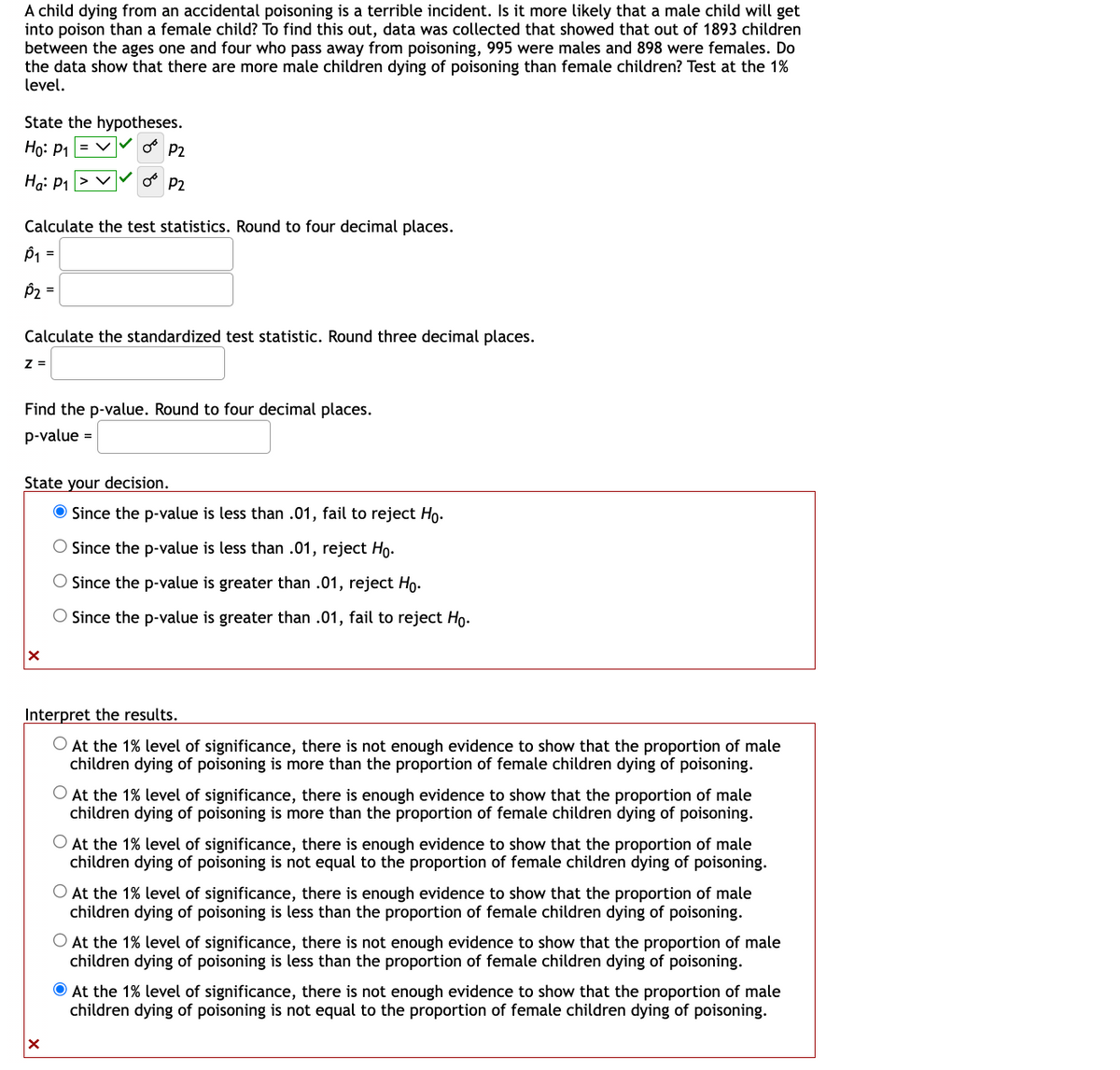 A child dying from an accidental poisoning is a terrible incident. Is it more likely that a male child will get
into poison than a female child? To find this out, data was collected that showed that out of 1893 children
between the ages one and four who pass away from poisoning, 995 were males and 898 were females. Do
the data show that there are more male children dying of poisoning than female children? Test at the 1%
level.
State the hypotheses.
Ho: P₁ = V OB P2
Ha: P₁ > V
P2
Calculate the test statistics. Round to four decimal places.
P₁ =
P₂ =
Calculate the standardized test statistic. Round three decimal places.
Z =
Find the p-value. Round to four decimal places.
p-value =
State your decision.
X
Since the p-value is less than .01, fail to reject Ho.
Since the p-value is less than .01, reject Ho.
O Since the p-value is greater than .01, reject Ho.
O Since the p-value is greater than .01, fail to reject Ho.
Interpret the results.
O At the 1% level of significance, there is not enough evidence to show that the proportion of male
children dying of poisoning is more than the proportion of female children dying of poisoning.
At the 1% level of significance, there is enough evidence to show that the proportion of male
children dying of poisoning is more than the proportion of female children dying of poisoning.
O At the 1% level of significance, there is enough evidence to show that the proportion of male
children dying of poisoning is not equal to the proportion of female children dying of poisoning.
O At the 1% level of significance, there is enough evidence to show that the proportion of male
children dying of poisoning is less than the proportion of female children dying of poisoning.
O At the 1% level of significance, there is not enough evidence to show that the proportion of male
children dying of poisoning is less than the proportion of female children dying of poisoning.
At the 1% level of significance, there is not enough evidence to show that the proportion of male
children dying of poisoning is not equal to the proportion of female children dying of poisoning.