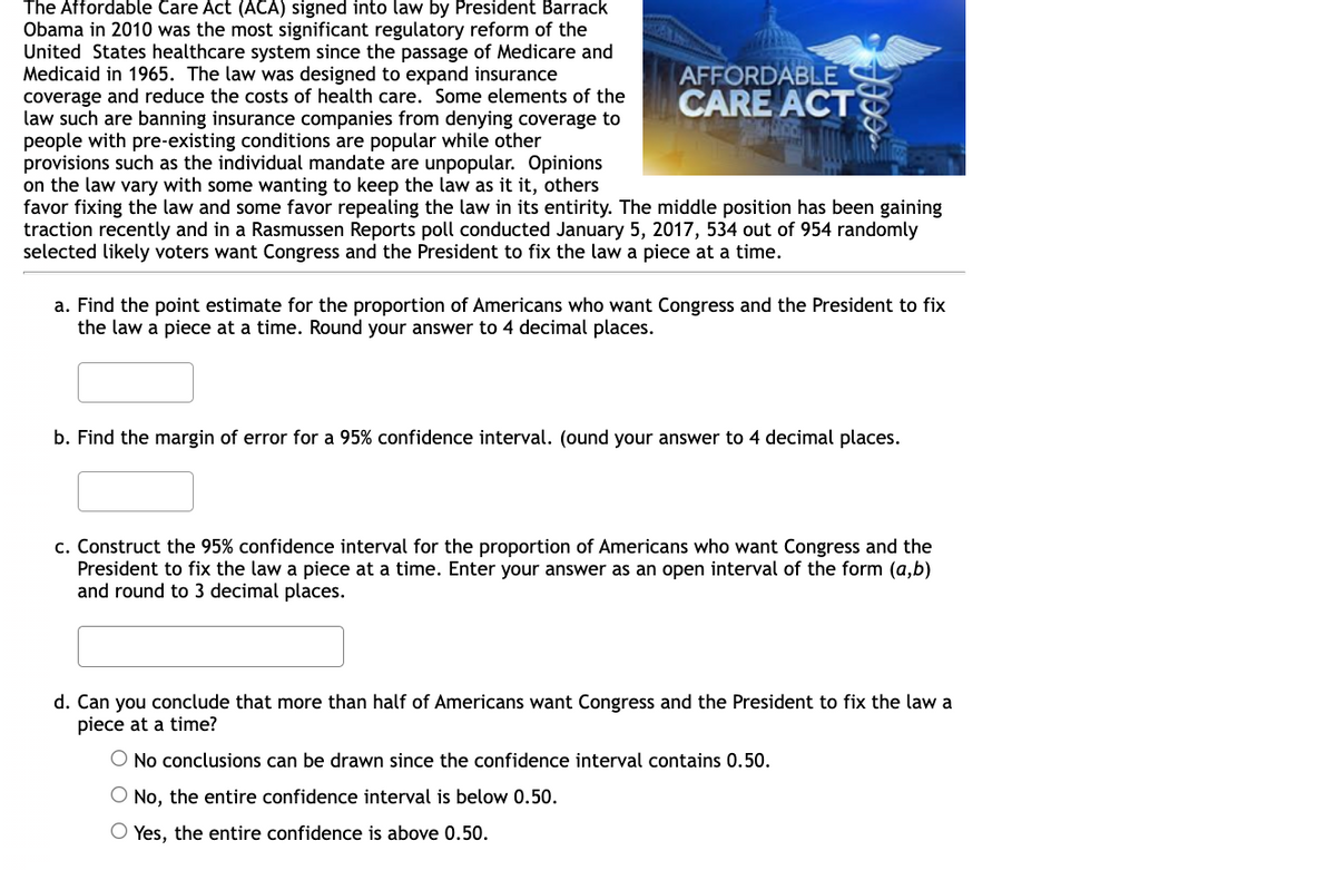 The Affordable Care Act (ACA) signed into law by President Barrack
Obama in 2010 was the most significant regulatory reform of the
United States healthcare system since the passage of Medicare and
Medicaid in 1965. The law was designed to expand insurance
coverage and reduce the costs of health care. Some elements of the
law such are banning insurance companies from denying coverage to
people with pre-existing conditions are popular while other
provisions such as the individual mandate are unpopular. Opinions
on the law vary with some wanting to keep the law as it it, others
favor fixing the law and some favor repealing the law in its entirity. The middle position has been gaining
traction recently and in a Rasmussen Reports poll conducted January 5, 2017, 534 out of 954 randomly
selected likely voters want Congress and the President to fix the law a piece at a time.
AFFORDABLE
CARE ACT
a. Find the point estimate for the proportion of Americans who want Congress and the President to fix
the law a piece at a time. Round your answer to 4 decimal places.
b. Find the margin of error for a 95% confidence interval. (ound your answer to 4 decimal places.
c. Construct the 95% confidence interval for the proportion of Americans who want Congress and the
President to fix the law a piece at a time. Enter your answer as an open interval of the form (a,b)
and round to 3 decimal places.
d. Can you conclude that more than half of Americans want Congress and the President to fix the law a
piece at a time?
O No conclusions can be drawn since the confidence interval contains 0.50.
O No, the entire confidence interval is below 0.50.
O Yes, the entire confidence is above 0.50.