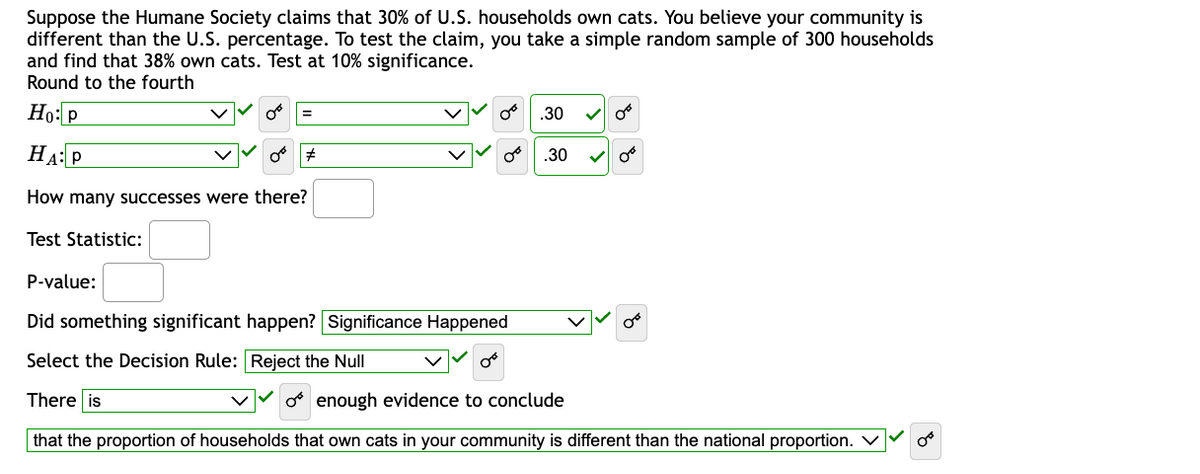 Suppose the Humane Society claims that 30% of U.S. households own cats. You believe your community is
different than the U.S. percentage. To test the claim, you take a simple random sample of 300 households
and find that 38% own cats. Test at 10% significance.
Round to the fourth
Ho: P
HA: P
How many successes were there?
Test Statistic:
P-value:
#
08
Did something significant happen? Significance Happened
Select the Decision Rule: Reject the Null
There is
OB
.30
.30
✓ O
✓ O
o enough evidence to conclude
that the proportion of households that own cats in your community is different than the national proportion.