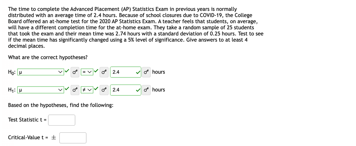 The time to complete the Advanced Placement (AP) Statistics Exam in previous years is normally
distributed with an average time of 2.4 hours. Because of school closures due to COVID-19, the College
Board offered an at-home test for the 2020 AP Statistics Exam. A teacher feels that students, on average,
will have a different completion time for the at-home exam. They take a random sample of 25 students
that took the exam and their mean time was 2.74 hours with a standard deviation of 0.25 hours. Test to see
if the mean time has significantly changed using a 5% level of significance. Give answers to at least 4
decimal places.
What are the correct hypotheses?
Ho: M
H₁: P
Based on the hypotheses, find the following:
Test Statistic t =
Critical-Value t = ±
2.4
#v
2.4
o hours
hours