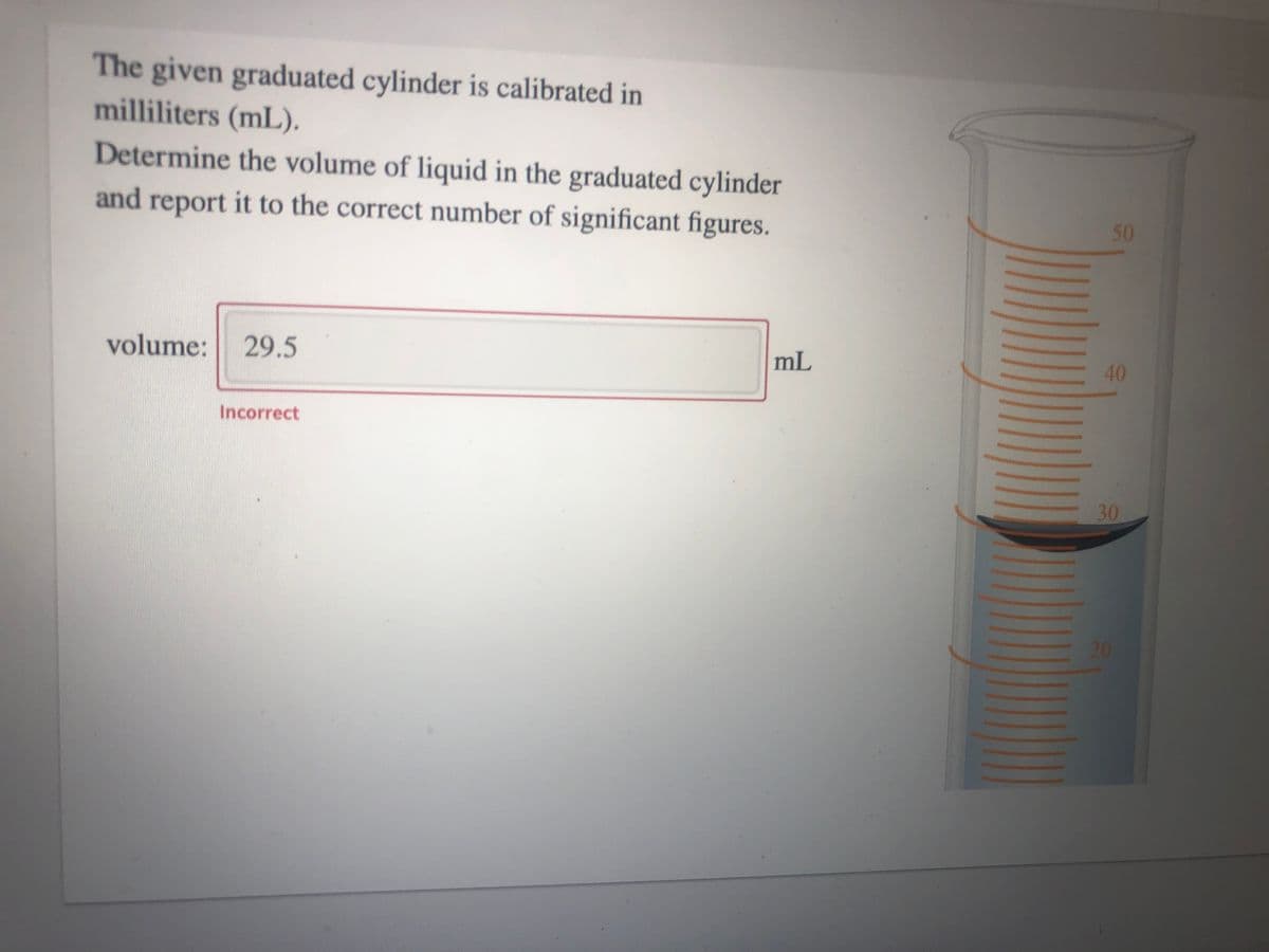 The given graduated cylinder is calibrated in
milliliters (mL).
Determine the volume of liquid in the graduated cylinder
and report it to the correct number of significant figures.
50
volume: 29.5
mL
Incorrect
30
640
20
