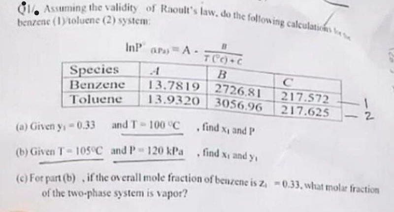 Assuming the validity of Raoult's law, do the following calculations
benzene (1) toluene (2) system:
Species
Benzene
Toluene
InPara A. B
T(C))+C
B
13.7819 2726.81
13.9320
3056.96
217.572
217.625
!
2
and T-100 °C find x, and P
(a) Given y, -0.33
(b) Given T-105°C and P 120 kPa, find x, and y₁
(c) For part (b), if the overall mole fraction of benzene is z₁ -0.33, what molar fraction
of the two-phase system is vapor?
-
120