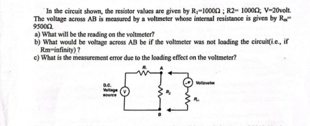 In the circuit shown, the resistor values are given by R₁-100002; R2= 100002; V=20volt.
The voltage across AB is measured by a voltmeter whose internal resistance is given by Ra
95000.
a) What will be the reading on the voltmeter?
b) What would be voltage across AB be if the voltmeter was not loading the circuit(i.e., if
Rm-infinity)?
c) What is the measurement error due to the loading effect on the voltmeter?
D.C.
Voltage
source
Voltmeter
R