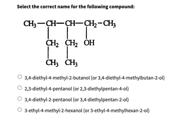 Select the correct name for the following compound:
CH3-CH-CH-CH₂-CH3
CH₂ CH₂ OH
CH3 CH3
O 3,4-diethyl-4-methyl-2-butanol (or 3,4-diethyl-4-methylbutan-2-ol)
2,3-diethyl-4-pentanol (or 2,3-diethylpentan-4-ol)
O 3,4-diethyl-2-pentanol (or 3,4-diethylpentan-2-ol)
O 3-ethyl-4-methyl-2-hexanol (or 3-ethyl-4-methylhexan-2-ol)