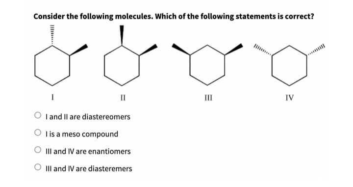 Consider the following molecules. Which of the following statements is correct?
||||
II
OI and II are diastereomers
Olis a meso compound
III and IV are enantiomers
O III and IV are diasteremers
E
III
IV