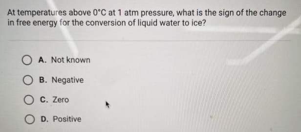 At temperatures above 0°C at 1 atm pressure, what is the sign of the change
in free energy for the conversion of liquid water to ice?
OA. Not known
OB. Negative
OC. Zero
OD. Positive