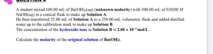 A student mixed 100.00 mL of Ba(OH)2(aq) (unknown molarity) with 500.00 mL of 0.0200 M
NaOH(aq) in a conical flask to make up Solution A.
He then transferred 25.00 mL of Solution A to a 250.00-mL volumetric flask and added distilled
water up to the calibration mark to make up Solution B.
The concentration of the hydroxide ions in Solution B is 2.00 x 10 mol/L.
Calculate the molarity of the original solution of Ba(OH)2.
