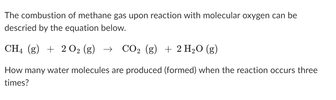 The combustion of methane gas upon reaction with molecular oxygen can be
descried by the equation below.
CH4 (g) + 2 O₂ (g) → CO2 (g) + 2 H₂O (g)
2
How many water molecules are produced (formed) when the reaction occurs three
times?