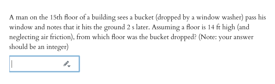 A man on the 15th floor of a building sees a bucket (dropped by a window washer)
window and notes that it hits the ground 2 s later. Assuming a floor is 14 ft high (and
neglecting air friction), from which floor was the bucket dropped? (Note: your answer
should be an integer)
pass
his
