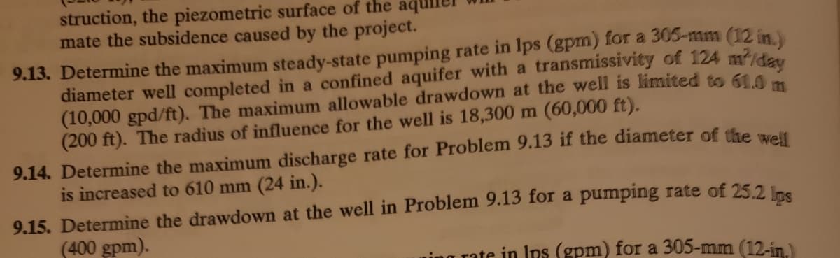 struction, the piezometric surface of the aqu
mate the subsidence caused by the project.
9.13. Determine the maximum steady-state pumping rate in lps (gpm) for a 305-mm (12 in
diameter well completed in a confined aquifer with a transmissivity of 124 m/dau
(10,000 gpd/ft). The maximum allowable drawdown at the well is limited to 61.0
(200 ft). The radius of influence for the well is 18,300 m (60,000 ft).
9.14. Determine the maximum discharge rate for Problem 9.13 if the diameter of the wrelt
is increased to 610 mm (24 in.).
9.15. Determine the drawdown at the well in Problem 9.13 for a pumping rate of 25.2
(400 gpm).
ing rate in Ips (gpm) for a 305-mm (12-in)
