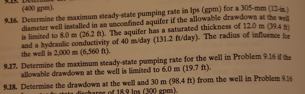 (400 gpm).
9.16. Determine the maximum steady-state pumping rate in lps (gpm) for a 305-mm (12-in)
diameter well installed in an unconfined aquifer if the allowable drawdown at the well
is limited to 8.0 m (26.2 ft). The aquifer has a saturated thickness of 12.0 m (39,4
and a hydraulic conductivity of 40 m/day (131.2 ft/day). The radius of influence for
the well is 2,000 m (6,560 ft).
9.17. Determine the maximum steady-state pumping rate for the well in Problem 9.16 if the
allowable drawdown at the well is limited to 6.0 m (19.7 ft).
9.18. Determine the drawdown at the well and 30 m (98.4 ft) from the well in Problem 9.16
du ototo discharge of 18.9 Ips (300 gpm).
