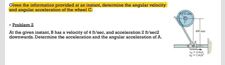 Given the information provided at an instant, determine the angular velocity
and angular acceleration of the wheel C.
KI50 mi
• Problem 2
400 mm
At the given instant, B has a velocity of 4 ft/sec, and acceleration 2 ft/sec2
downwards. Determine the acceleration and the angular acceleration of A.
"-4 ms
ag-2 m/s
