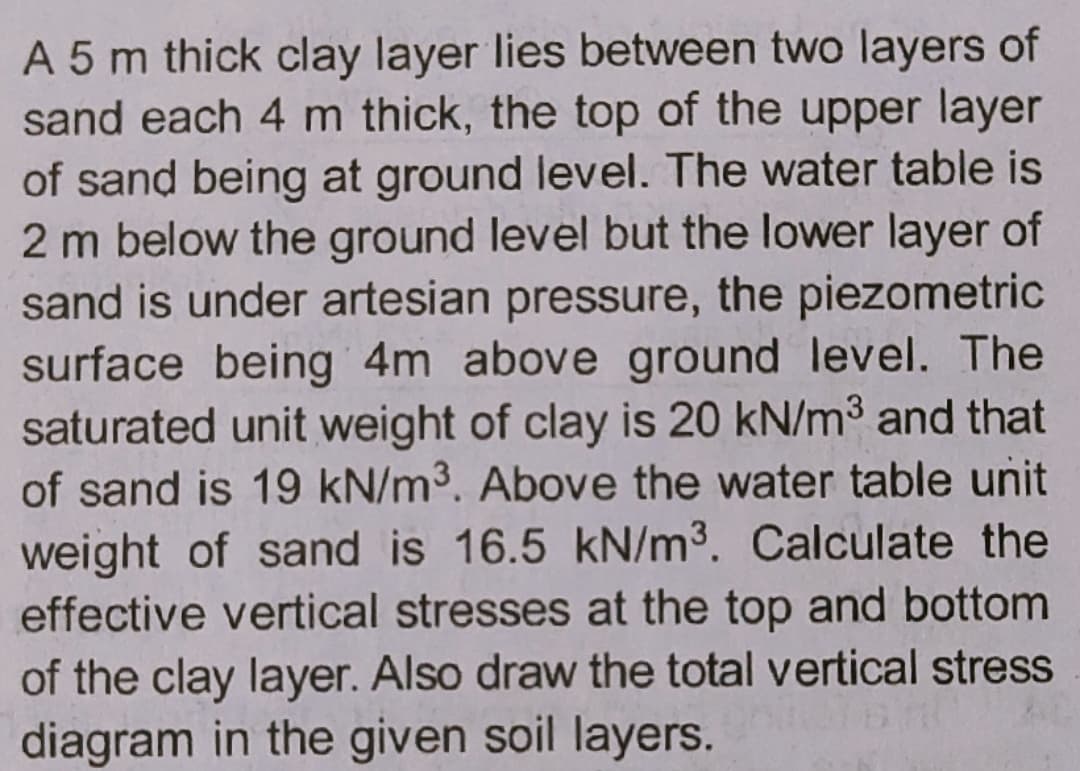 A 5 m thick clay layer lies between two layers of
sand each 4 m thick, the top of the upper layer
of sand being at ground level. The water table is
2 m below the ground level but the lower layer of
sand is under artesian pressure, the piezometric
surface being 4m above ground level. The
saturated unit weight of clay is 20 kN/m3 and that
of sand is 19 kN/m3. Above the water table unit
weight of sand is 16.5 kN/m3. Calculate the
effective vertical stresses at the top and bottom
of the clay layer. Also draw the total vertical stress
diagram in the given soil layers.
