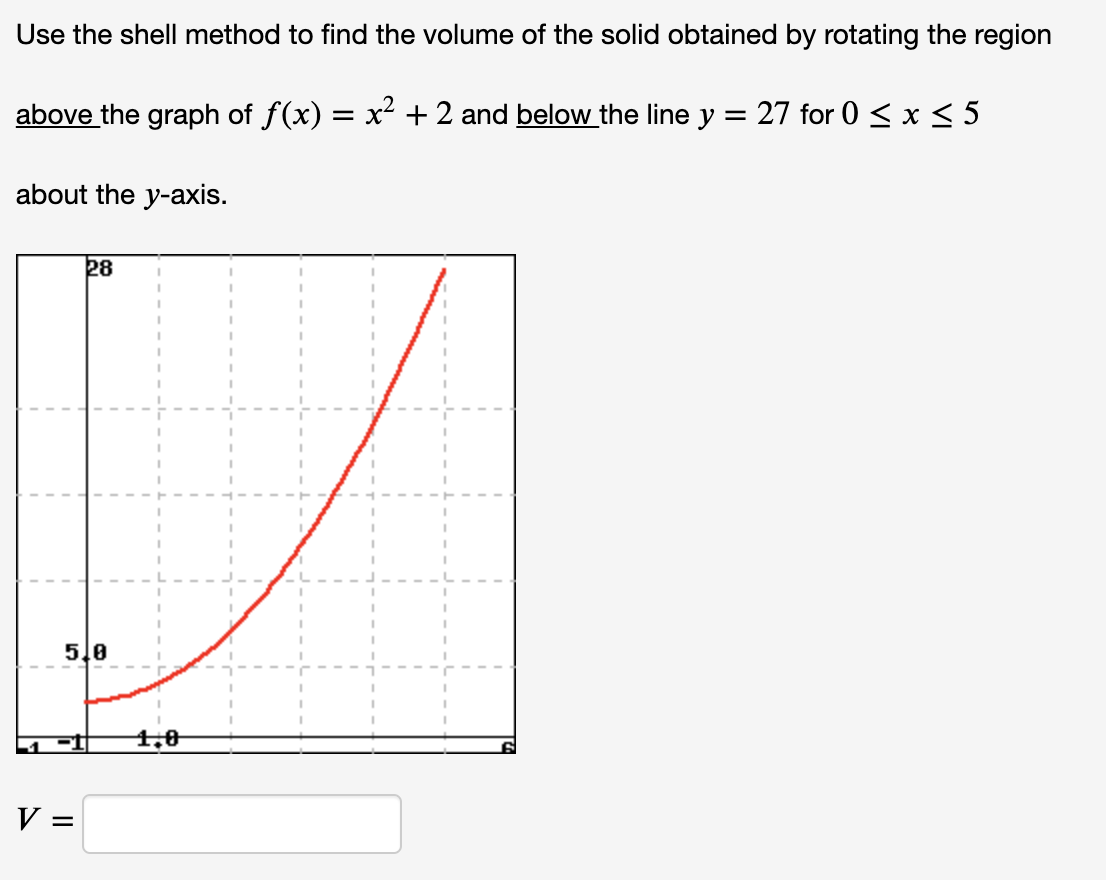 Use the shell method to find the volume of the solid obtained by rotating the region
above the graph of f(x) = x² + 2 and below the line y = 27 for 0 < x< 5
%3D
about the y-axis.
28
5.0
