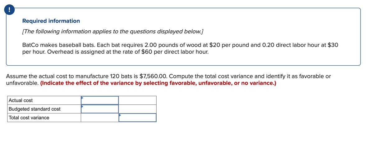 !
Required information
[The following information applies to the questions displayed below.]
BatCo makes baseball bats. Each bat requires 2.00 pounds of wood at $20 per pound and 0.20 direct labor hour at $30
per hour. Overhead is assigned at the rate of $60 per direct labor hour.
Assume the actual cost to manufacture 120 bats is $7,560.00. Compute the total cost variance and identify it as favorable or
unfavorable. (Indicate the effect of the variance by selecting favorable, unfavorable, or no variance.)
Actual cost
Budgeted standard cost
Total cost variance