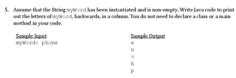 5. Assume that the String myword has been instantiated and is non-empty. Write Java code to print
out the letters of myword, backwards, in a column. You do not need to declare a class or a main
method in your code.
Sample Input
myword: phone
Sample Output
e
AOP
n
h
p