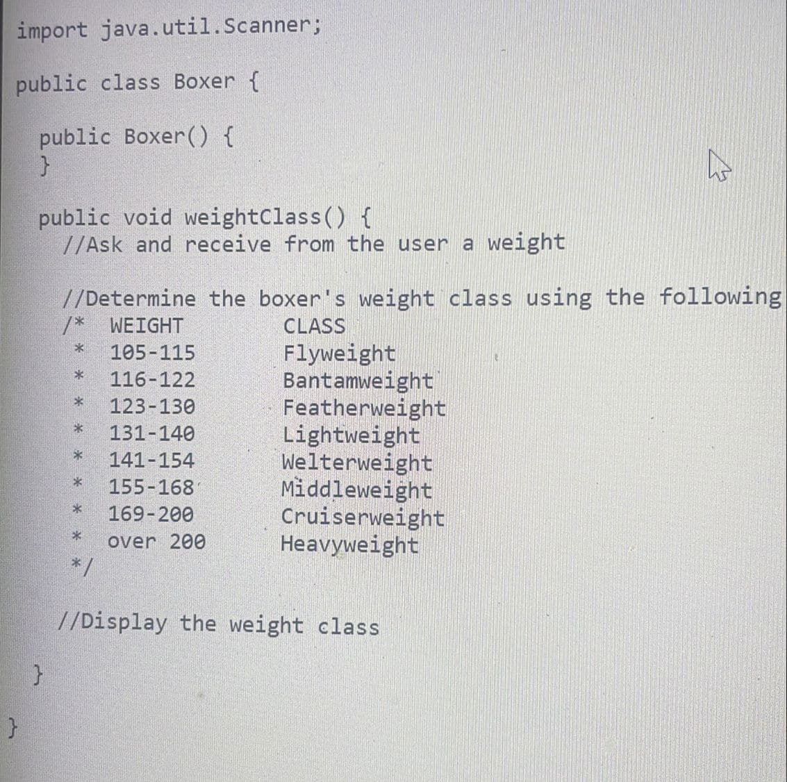 import java.util.Scanner;
public class Boxer {
public Boxer() {
}
public void weightClass() {
//Ask and receive from the user a weight
}
//Determine the boxer's weight class using the following
/* WEIGHT
CLASS
*
105-115
116-122
123-130
* 131-140
141-154
155-168
169-200
over 200
*
*
*
*/
Flyweight
Bantamweight
Featherweight
Lightweight
Welterweight
Middleweight
Cruiserweight
Heavyweight
☆
//Display the weight class
