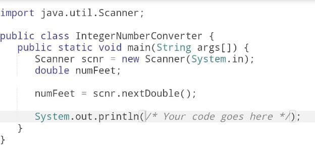 import java.util.Scanner;
public class Integer Number Converter {
public static void main(String args[]) {
Scanner scnr = new Scanner(System.in);
double numFeet;
numFeet = scnr.nextDouble();
System.out.println(/* Your code goes here */);
}
}