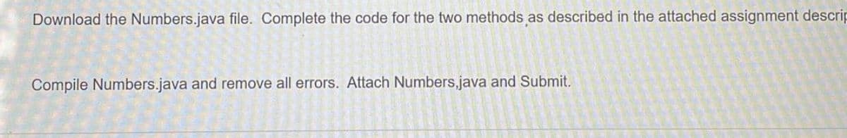 Download the Numbers.java file. Complete the code for the two methods as described in the attached assignment descrip
Compile Numbers.java and remove all errors. Attach Numbers,java and Submit.