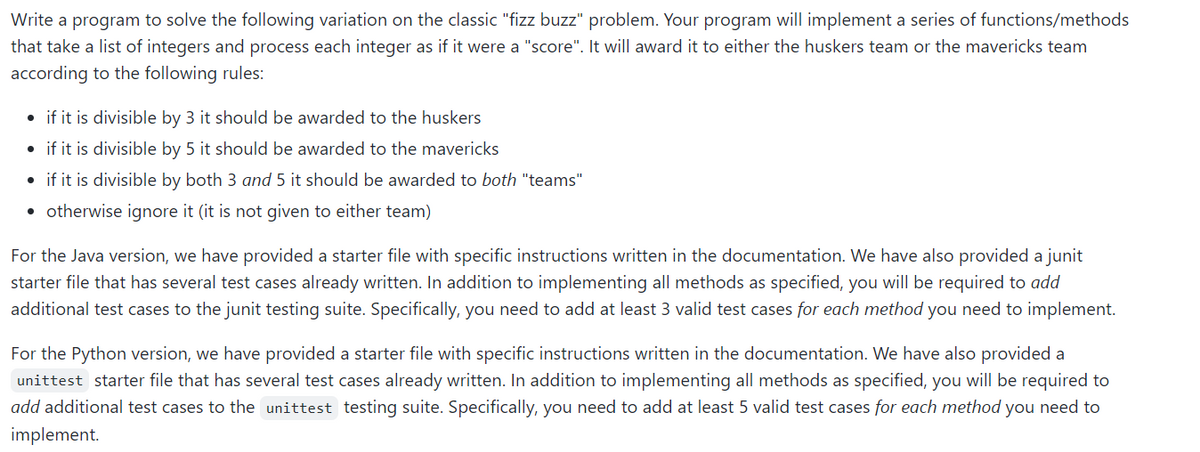 Write a program to solve the following variation on the classic "fizz buzz" problem. Your program will implement a series of functions/methods
that take a list of integers and process each integer as if it were a "score". It will award it to either the huskers team or the mavericks team
according to the following rules:
• if it is divisible by 3 it should be awarded to the huskers
• if it is divisible by 5 it should be awarded to the mavericks
• if it is divisible by both 3 and 5 it should be awarded to both "teams"
• otherwise ignore it (it is not given to either team)
For the Java version, we have provided a starter file with specific instructions written in the documentation. We have also provided a junit
starter file that has several test cases already written. In addition to implementing all methods as specified, you will be required to add
additional test cases to the junit testing suite. Specifically, you need to add at least 3 valid test cases for each method you need to implement.
For the Python version, we have provided a starter file with specific instructions written in the documentation. We have also provided a
unittest starter file that has several test cases already written. In addition to implementing all methods as specified, you will be required to
add additional test cases to the unittest testing suite. Specifically, you need to add at least 5 valid test cases for each method you need to
implement.