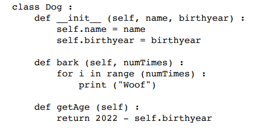 class Dog :
def _init_
(self, name, birthyear) :
self.name = name
self.birthyear = birthyear
def bark (self, numTimes) :
for i in range (numTimes) :
print ("Woof")
def getAge (self) :
return 2022
self.birthyear
