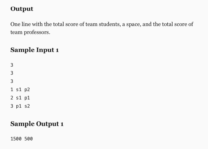 Output
One line with the total score of team students, a space, and the total score of
team professors.
Sample Input 1
3
3
3
1 s1 p2
2 s1 p1
3 р1 s2
Sample Output i
1500 500
