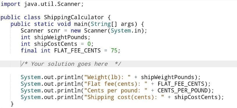 import java.util.Scanner;
public class Shipping Calculator {
public static void main(String[] args) {
Scanner scnr = new Scanner(System.in);
int shipWeight Pounds;
int shipCost Cents = 0;
final int FLAT_FEE_CENTS = 75;
/* Your solution goes here */
System.out.println("Weight (lb): " + shipWeightPounds);
System.out.println("Flat fee(cents): " + FLAT_FEE_CENTS);
System.out.println("Cents per pound: + CENTS_PER_POUND);
System.out.println("Shipping cost (cents): " + shipCost Cents);
11
}