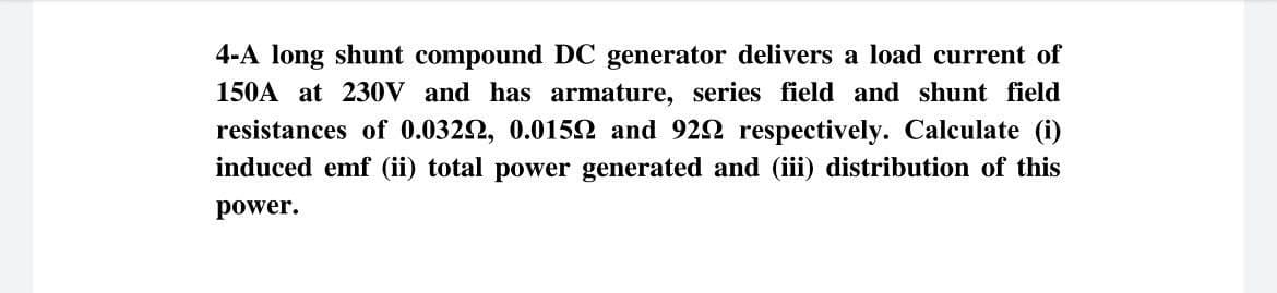 4-A long shunt compound DC generator delivers a load current of
150A at 230V and has armature, series field and shunt field
resistances of 0.0322, 0.0152 and 922 respectively. Calculate (i)
induced emf (ii) total power generated and (iii) distribution of this
power.
