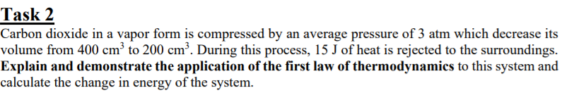 Task 2
Carbon dioxide in a vapor form is compressed by an average pressure of 3 atm which decrease its
volume from 400 cm³ to 200 cm³. During this process, 15 J of heat is rejected to the surroundings.
Explain and demonstrate the application of the first law of thermodynamics to this system and
calculate the change in energy of the system.

