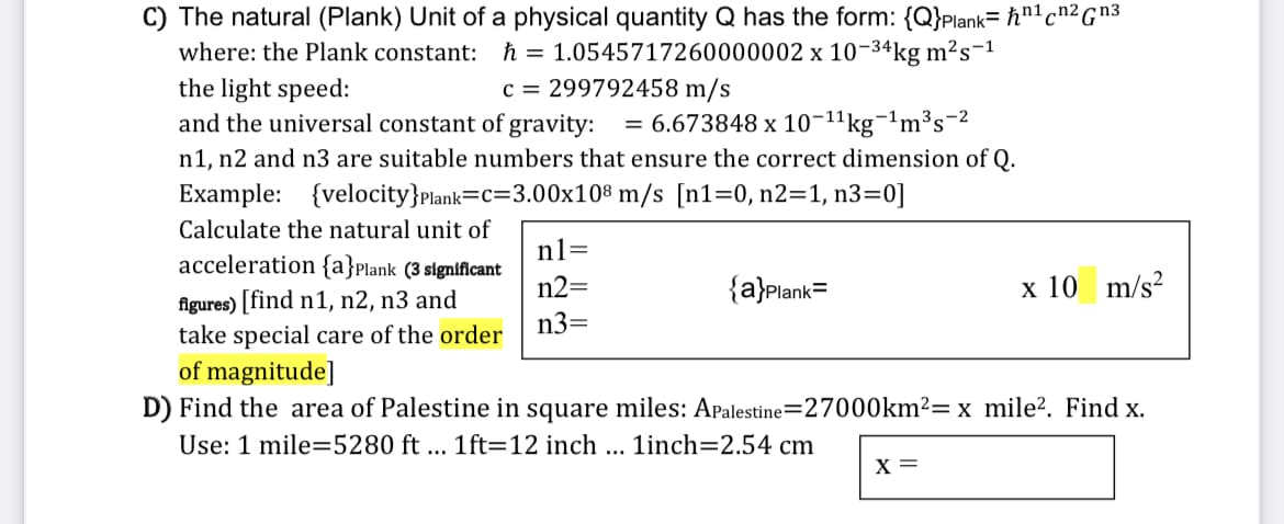 C) The natural (Plank) Unit of a physical quantity Q has the form: {Q}Plank= ħn1cn2Gn3
h = 1.0545717260000002 x 10-34kg m²s-1
c = 299792458 m/s
where: the Plank constant:
the light speed:
and the universal constant of gravity:
kg¬!m³s-2
n1, n2 and n3 are suitable numbers that ensure the correct dimension of Q.
= 6.673848 x 10-11
Example: {velocity}Plank=c=3.00x10® m/s [n1=0, n2=1, n3=0]
Calculate the natural unit of
n1=
acceleration {a}Plank (3 slgnificant
n2=
{a}Plank=
х 10
m/s?
figures) [find n1, n2, n3 and
take special care of the order
of magnitude]
n3=
D) Find the area of Palestine in square miles: Apalestine=27000km²= x mile?. Find x.
Use: 1 mile=5280 ft ... 1ft=12 inch ...
1inch=2.54 cm
х
