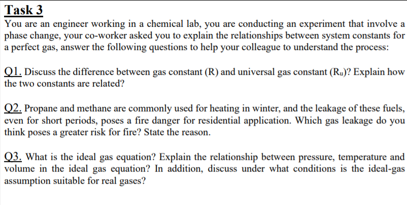 Task 3
You are an engineer working in a chemical lab, you are conducting an experiment that involve a
phase change, your co-worker asked you to explain the relationships between system constants for
a perfect gas, answer the following questions to help your colleague to understand the process:
Q1. Discuss the difference between gas constant (R) and universal gas constant (Ru)? Explain how
the two constants are related?
Q2. Propane and methane are commonly used for heating in winter, and the leakage of these fuels,
even for short periods, poses a fire danger for residential application. Which gas leakage do you
think poses a greater risk for fire? State the reason.
Q3. What is the ideal gas equation? Explain the relationship between pressure, temperature and
volume in the ideal gas equation? In addition, discuss under what conditions is the ideal-gas
assumption suitable for real gases?
