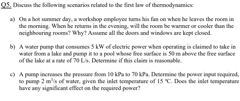 Q5. Discuss the following scenarios related to the first law of thermodynamics:
a) On a hot summer day, a workshop employee turns his fan on when he leaves the room in
the morning. When he returns in the evening, will the room be warmer or cooler than the
neighbouring rooms? Why? Assume all the doors and windows are kept closed.
b) A water pump that consumes 5 kW of electric power when operating is claimed to take in
water from a lake and pump it to a pool whose free surface is 50 m above the free surface
of the lake at a rate of 70 L/s. Determine if this claim is reasonable.
c) A pump increases the pressure from 10 kPa to 70 kPa. Determine the power input required,
to pump 2 m/s of water, given the inlet temperature of 15 °C. Does the inlet temperature
have any significant effect on the required power?
