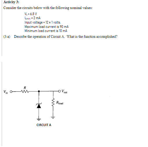 Activity 3:
Consider the circuits below with the following nominal values:
V; = 6.8 V
simn) = 2 mA
Input voltage = 12 = 1 volts.
Maximum load current is 90 mA
Minimum load current is 10 mA
(3-a) Describe the operation of Circuit A. What is the function accomplished?
R
Via
out
Rycad
CIRCUIT A

