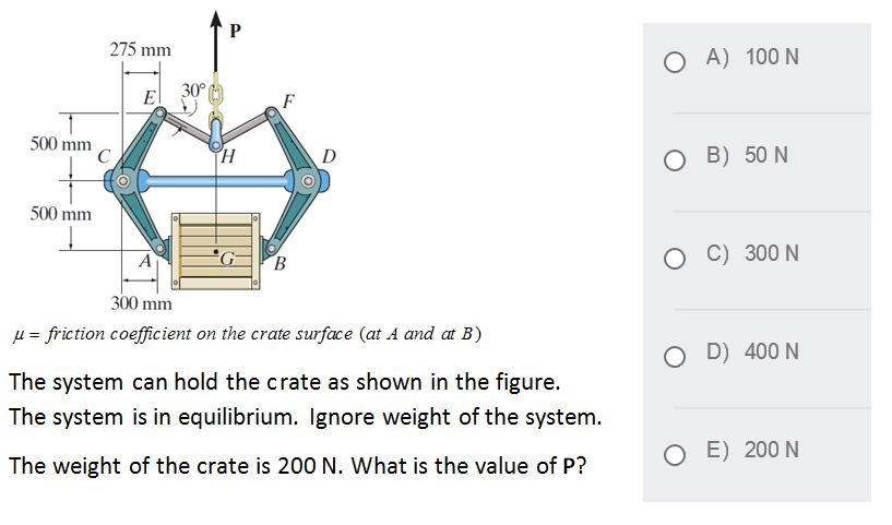 275 mm
A) 100 N
30°
500 mm
D
O B) 50 N
500 mm
B.
O C) 300 N
300 mm
u = friction coefficient on the crate surface (at A and at B)
D) 400 N
The system can hold the crate as shown in the figure.
The system is in equilibrium. Ignore weight of the system.
O E) 200 N
The weight of the crate is 200 N. What is the value of P?
