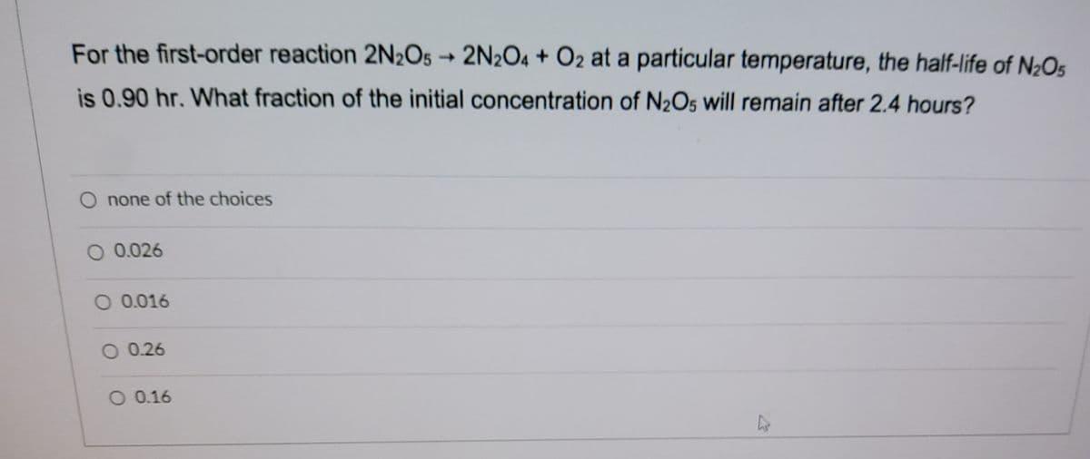 For the first-order reaction 2N2O5
→2N2O4 + O2 at a particular temperature, the half-life of N2Os
is 0.90 hr. What fraction of the initial concentration of N½O5 will remain after 2.4 hours?
O none of the choices
O 0.026
O 0.016
O 0.26
O 0.16
